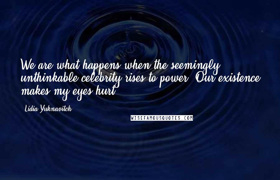 Lidia Yuknavitch Quotes: We are what happens when the seemingly unthinkable celebrity rises to power. Our existence makes my eyes hurt.