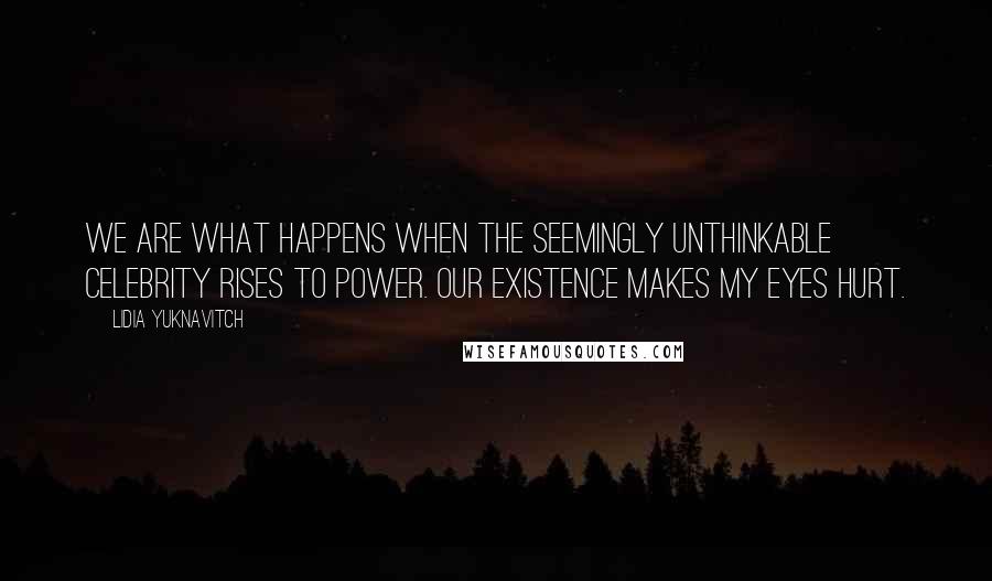 Lidia Yuknavitch Quotes: We are what happens when the seemingly unthinkable celebrity rises to power. Our existence makes my eyes hurt.