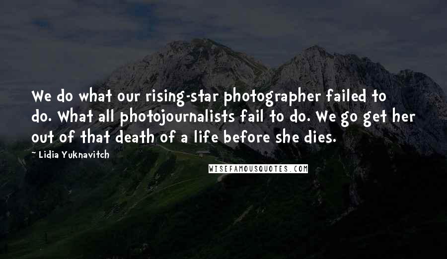 Lidia Yuknavitch Quotes: We do what our rising-star photographer failed to do. What all photojournalists fail to do. We go get her out of that death of a life before she dies.