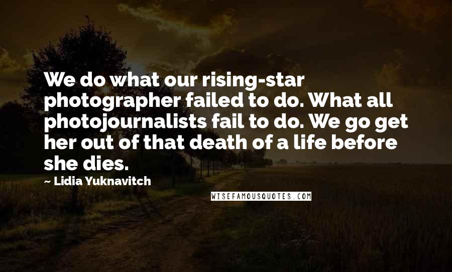 Lidia Yuknavitch Quotes: We do what our rising-star photographer failed to do. What all photojournalists fail to do. We go get her out of that death of a life before she dies.