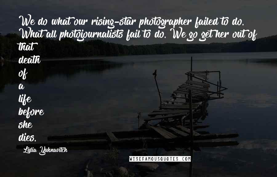 Lidia Yuknavitch Quotes: We do what our rising-star photographer failed to do. What all photojournalists fail to do. We go get her out of that death of a life before she dies.