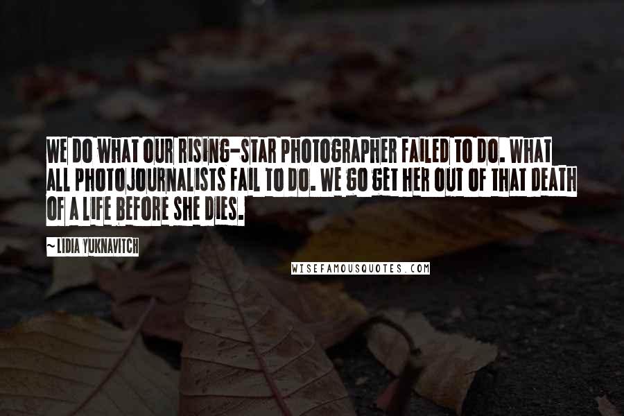 Lidia Yuknavitch Quotes: We do what our rising-star photographer failed to do. What all photojournalists fail to do. We go get her out of that death of a life before she dies.