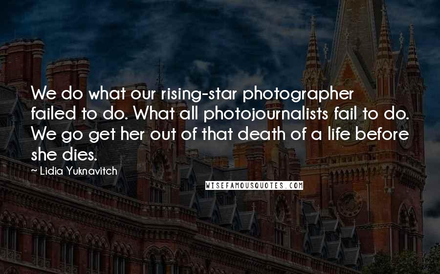 Lidia Yuknavitch Quotes: We do what our rising-star photographer failed to do. What all photojournalists fail to do. We go get her out of that death of a life before she dies.