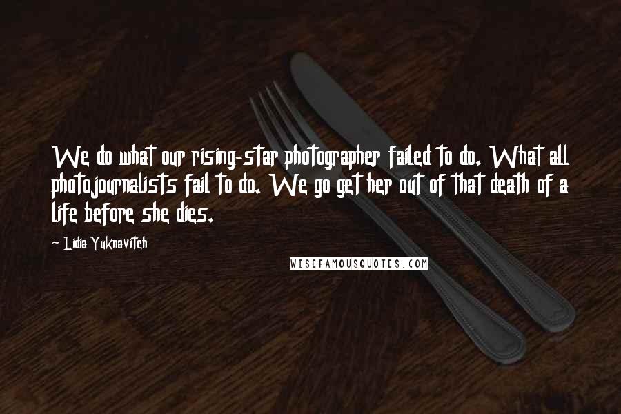 Lidia Yuknavitch Quotes: We do what our rising-star photographer failed to do. What all photojournalists fail to do. We go get her out of that death of a life before she dies.