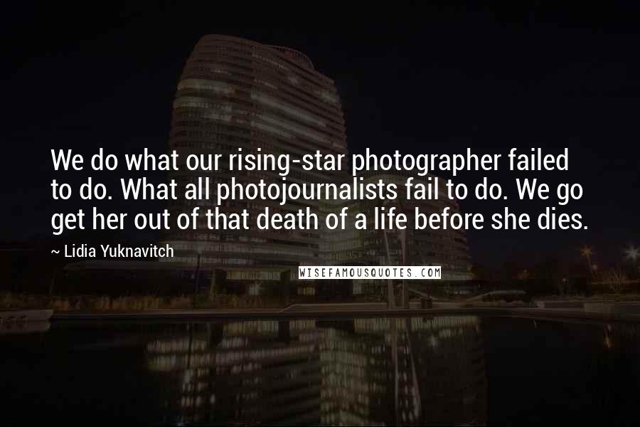 Lidia Yuknavitch Quotes: We do what our rising-star photographer failed to do. What all photojournalists fail to do. We go get her out of that death of a life before she dies.