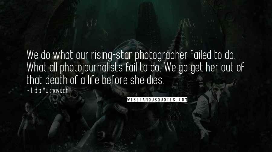 Lidia Yuknavitch Quotes: We do what our rising-star photographer failed to do. What all photojournalists fail to do. We go get her out of that death of a life before she dies.