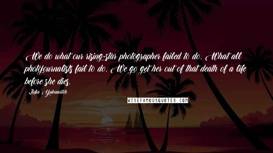 Lidia Yuknavitch Quotes: We do what our rising-star photographer failed to do. What all photojournalists fail to do. We go get her out of that death of a life before she dies.