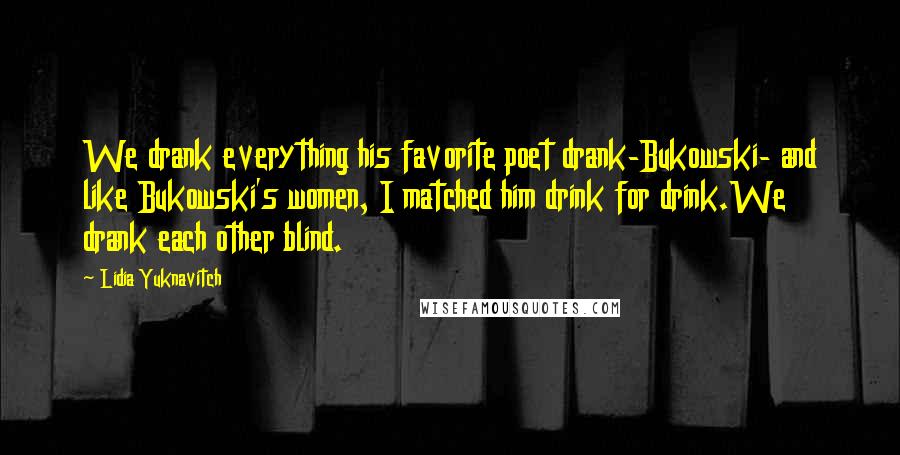 Lidia Yuknavitch Quotes: We drank everything his favorite poet drank-Bukowski- and like Bukowski's women, I matched him drink for drink.We drank each other blind.