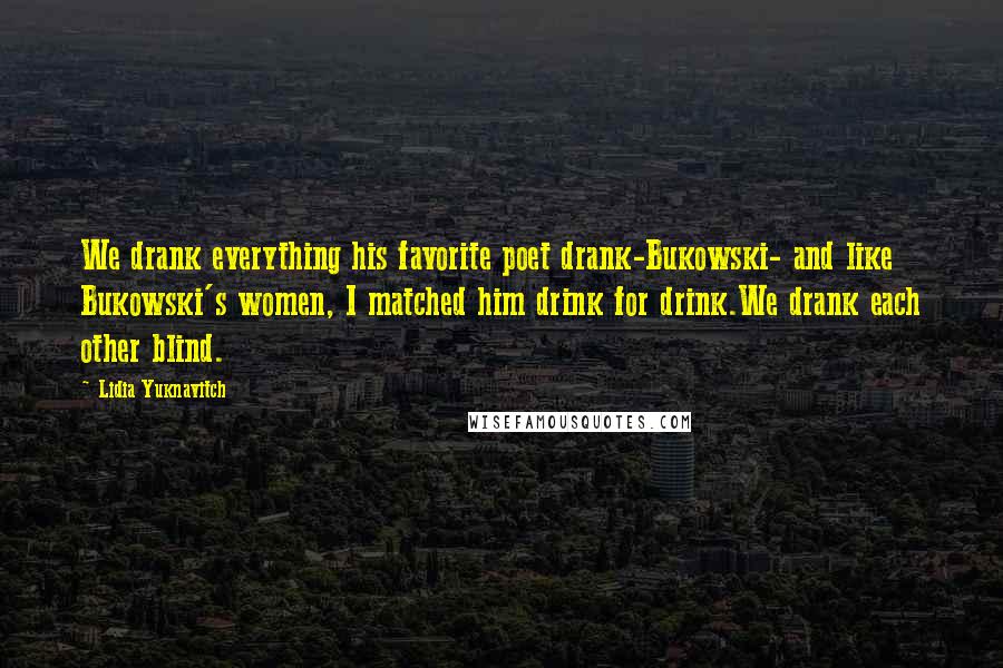 Lidia Yuknavitch Quotes: We drank everything his favorite poet drank-Bukowski- and like Bukowski's women, I matched him drink for drink.We drank each other blind.