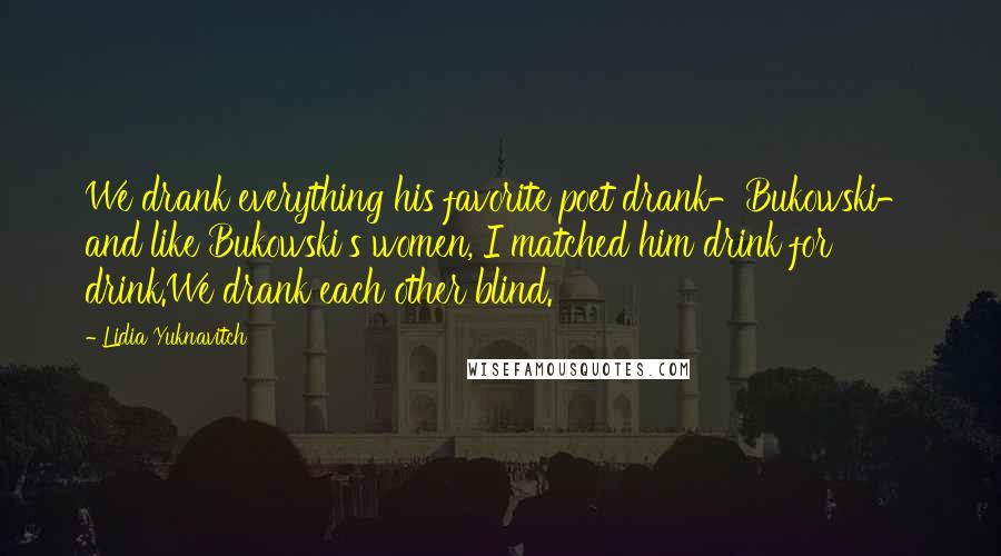 Lidia Yuknavitch Quotes: We drank everything his favorite poet drank-Bukowski- and like Bukowski's women, I matched him drink for drink.We drank each other blind.