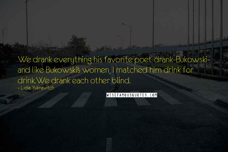 Lidia Yuknavitch Quotes: We drank everything his favorite poet drank-Bukowski- and like Bukowski's women, I matched him drink for drink.We drank each other blind.