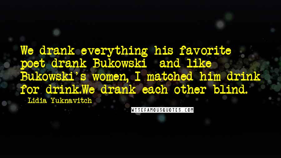 Lidia Yuknavitch Quotes: We drank everything his favorite poet drank-Bukowski- and like Bukowski's women, I matched him drink for drink.We drank each other blind.