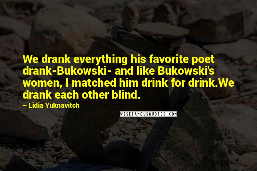 Lidia Yuknavitch Quotes: We drank everything his favorite poet drank-Bukowski- and like Bukowski's women, I matched him drink for drink.We drank each other blind.