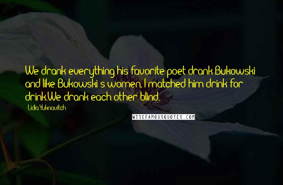 Lidia Yuknavitch Quotes: We drank everything his favorite poet drank-Bukowski- and like Bukowski's women, I matched him drink for drink.We drank each other blind.