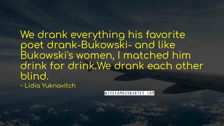 Lidia Yuknavitch Quotes: We drank everything his favorite poet drank-Bukowski- and like Bukowski's women, I matched him drink for drink.We drank each other blind.