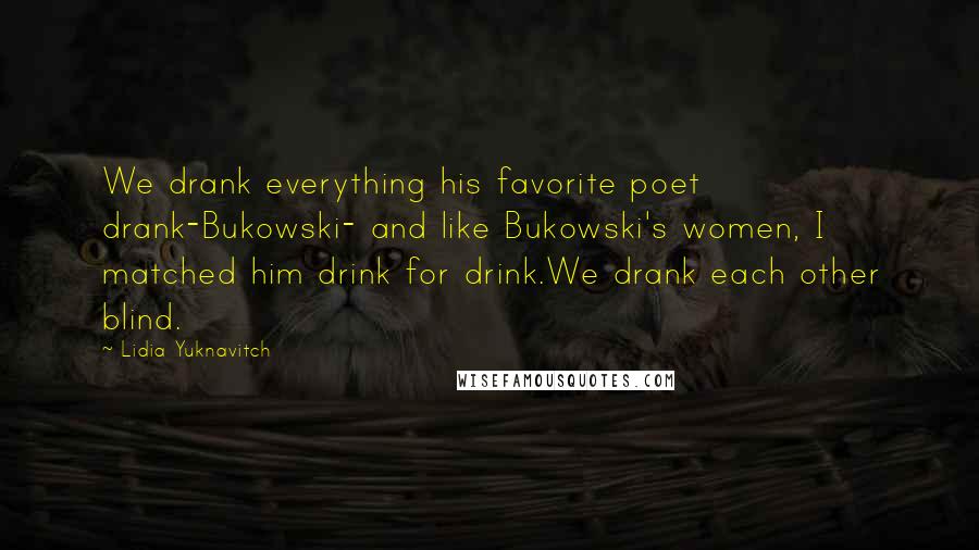 Lidia Yuknavitch Quotes: We drank everything his favorite poet drank-Bukowski- and like Bukowski's women, I matched him drink for drink.We drank each other blind.
