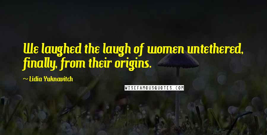 Lidia Yuknavitch Quotes: We laughed the laugh of women untethered, finally, from their origins.