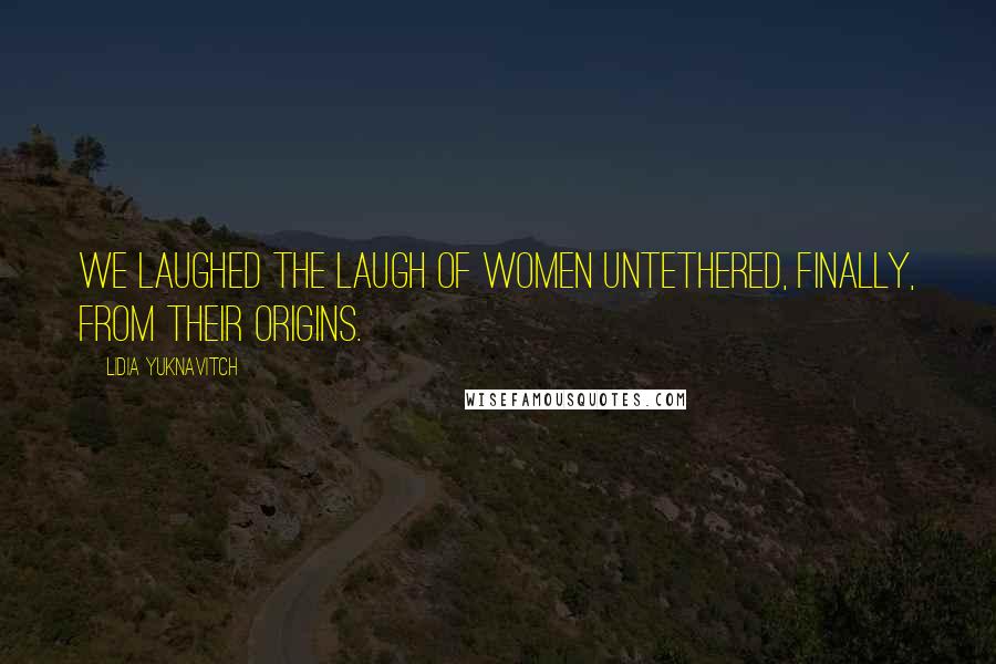 Lidia Yuknavitch Quotes: We laughed the laugh of women untethered, finally, from their origins.