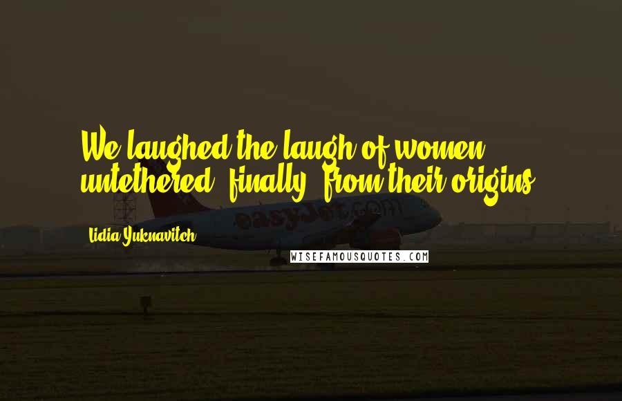 Lidia Yuknavitch Quotes: We laughed the laugh of women untethered, finally, from their origins.