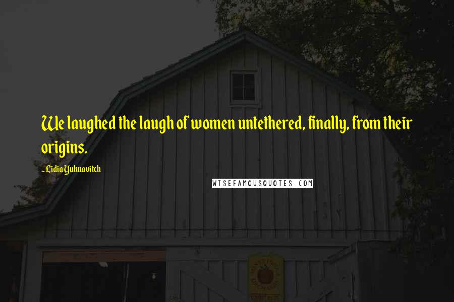 Lidia Yuknavitch Quotes: We laughed the laugh of women untethered, finally, from their origins.