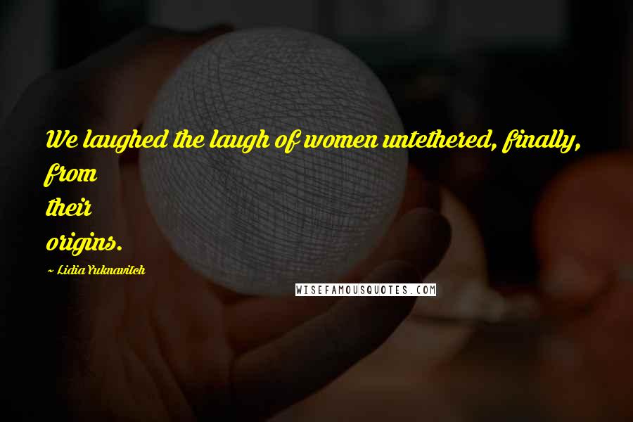 Lidia Yuknavitch Quotes: We laughed the laugh of women untethered, finally, from their origins.