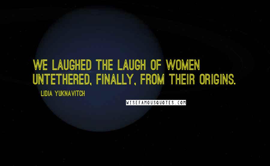 Lidia Yuknavitch Quotes: We laughed the laugh of women untethered, finally, from their origins.