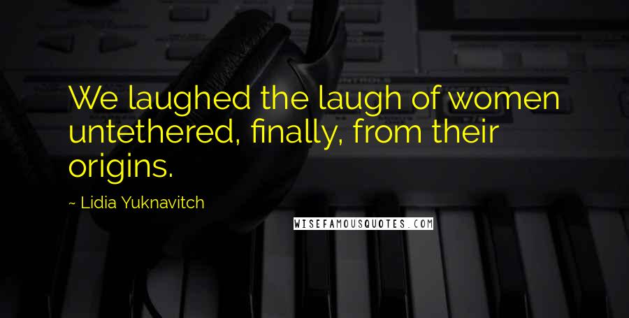 Lidia Yuknavitch Quotes: We laughed the laugh of women untethered, finally, from their origins.
