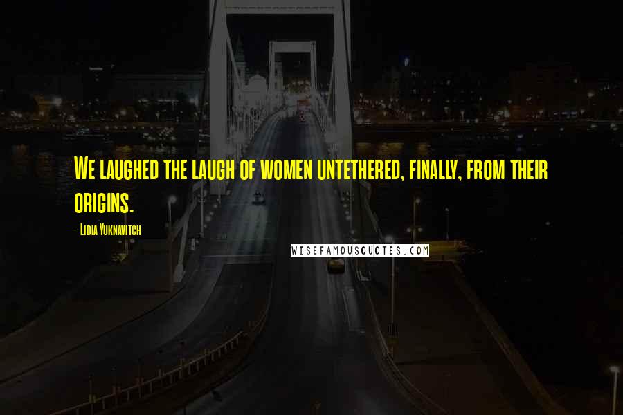 Lidia Yuknavitch Quotes: We laughed the laugh of women untethered, finally, from their origins.