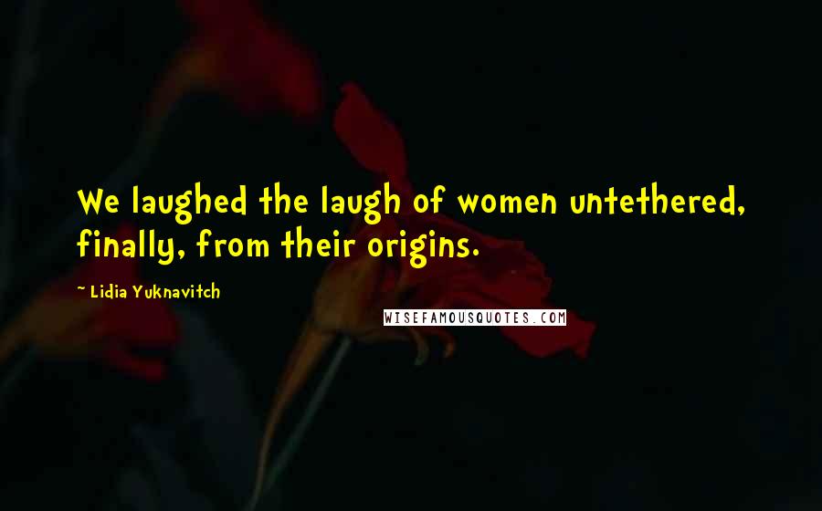 Lidia Yuknavitch Quotes: We laughed the laugh of women untethered, finally, from their origins.