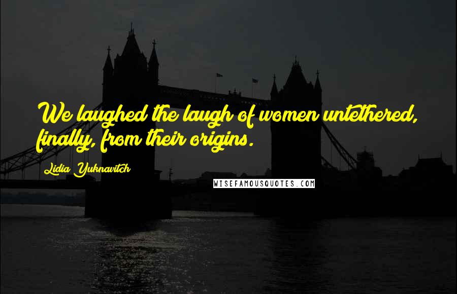 Lidia Yuknavitch Quotes: We laughed the laugh of women untethered, finally, from their origins.