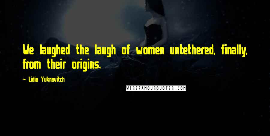 Lidia Yuknavitch Quotes: We laughed the laugh of women untethered, finally, from their origins.