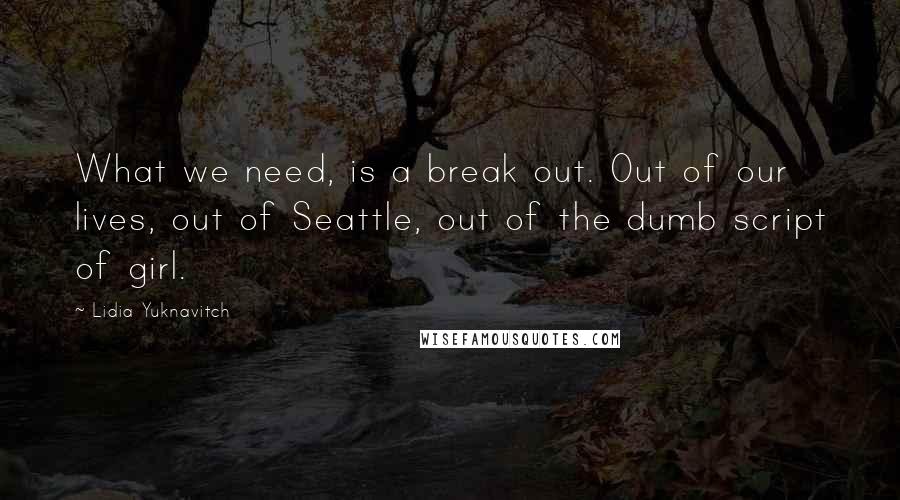 Lidia Yuknavitch Quotes: What we need, is a break out. Out of our lives, out of Seattle, out of the dumb script of girl.