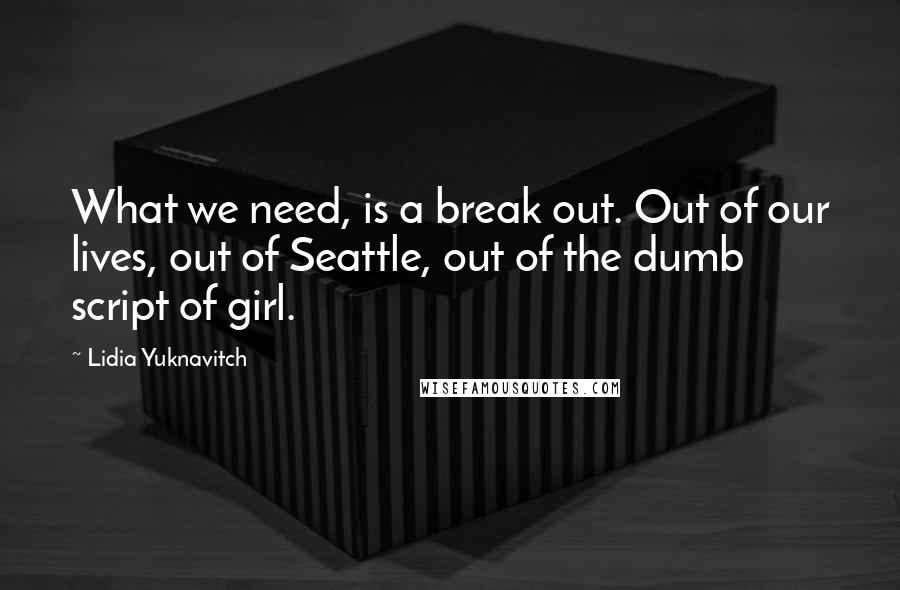 Lidia Yuknavitch Quotes: What we need, is a break out. Out of our lives, out of Seattle, out of the dumb script of girl.