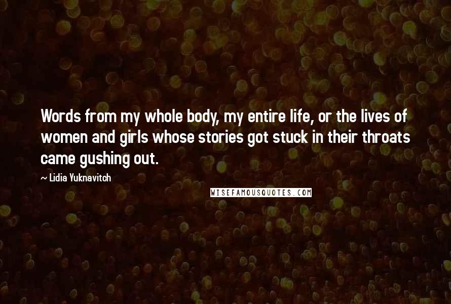 Lidia Yuknavitch Quotes: Words from my whole body, my entire life, or the lives of women and girls whose stories got stuck in their throats came gushing out.