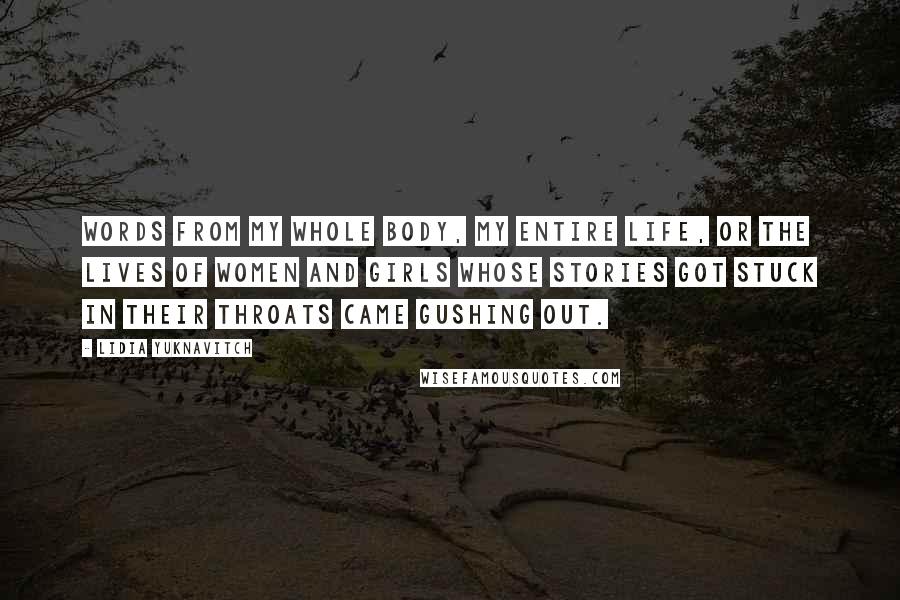 Lidia Yuknavitch Quotes: Words from my whole body, my entire life, or the lives of women and girls whose stories got stuck in their throats came gushing out.