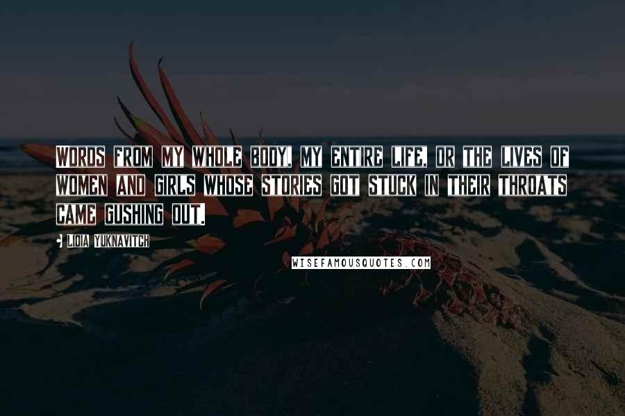 Lidia Yuknavitch Quotes: Words from my whole body, my entire life, or the lives of women and girls whose stories got stuck in their throats came gushing out.