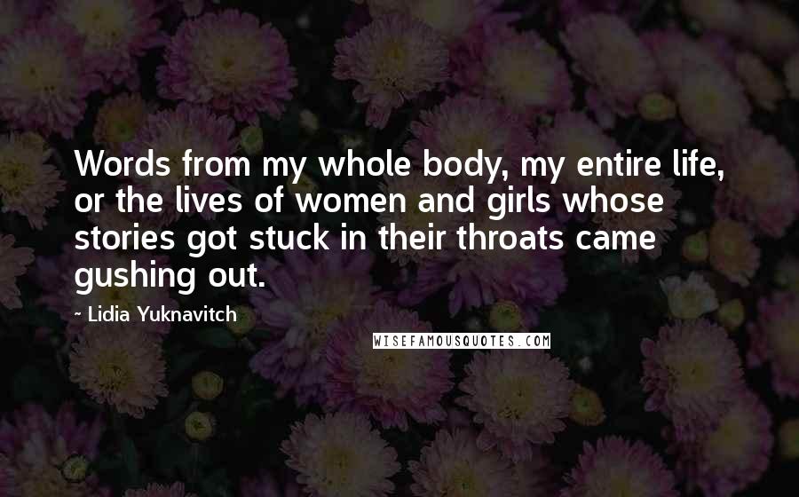 Lidia Yuknavitch Quotes: Words from my whole body, my entire life, or the lives of women and girls whose stories got stuck in their throats came gushing out.