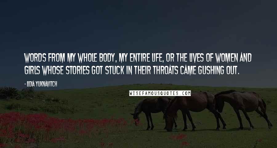 Lidia Yuknavitch Quotes: Words from my whole body, my entire life, or the lives of women and girls whose stories got stuck in their throats came gushing out.