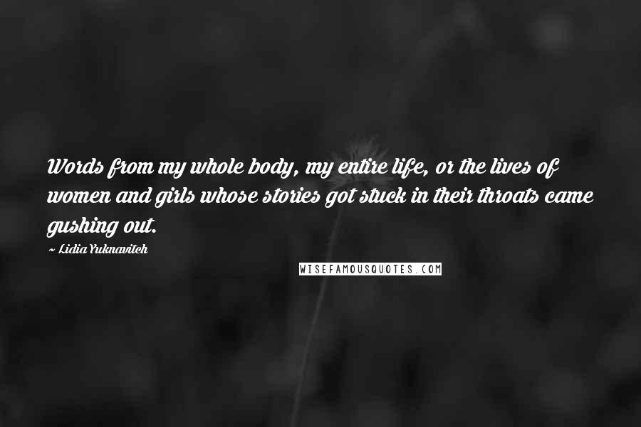 Lidia Yuknavitch Quotes: Words from my whole body, my entire life, or the lives of women and girls whose stories got stuck in their throats came gushing out.