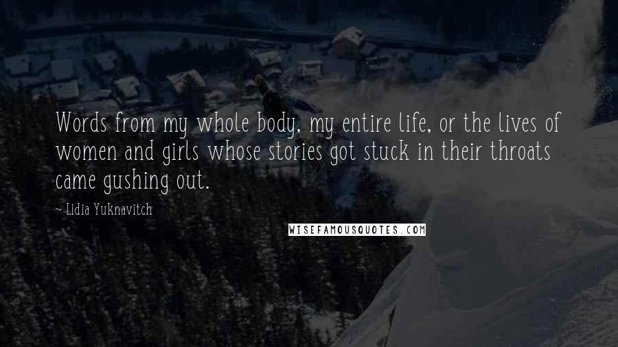 Lidia Yuknavitch Quotes: Words from my whole body, my entire life, or the lives of women and girls whose stories got stuck in their throats came gushing out.