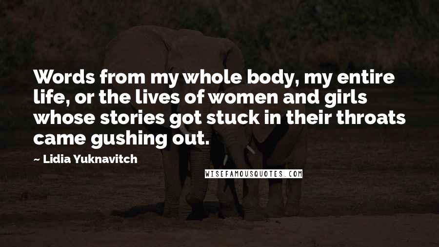 Lidia Yuknavitch Quotes: Words from my whole body, my entire life, or the lives of women and girls whose stories got stuck in their throats came gushing out.