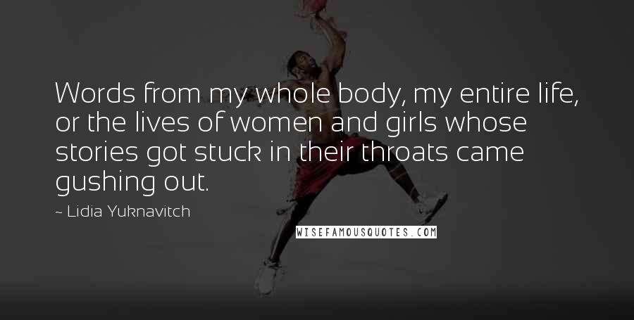 Lidia Yuknavitch Quotes: Words from my whole body, my entire life, or the lives of women and girls whose stories got stuck in their throats came gushing out.