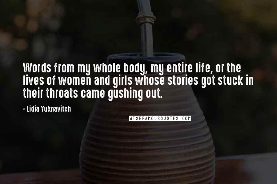 Lidia Yuknavitch Quotes: Words from my whole body, my entire life, or the lives of women and girls whose stories got stuck in their throats came gushing out.