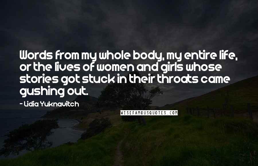 Lidia Yuknavitch Quotes: Words from my whole body, my entire life, or the lives of women and girls whose stories got stuck in their throats came gushing out.