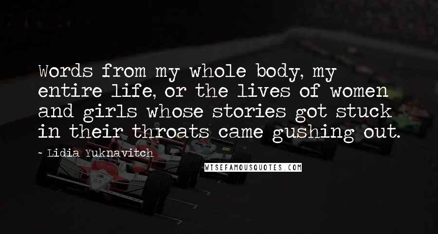 Lidia Yuknavitch Quotes: Words from my whole body, my entire life, or the lives of women and girls whose stories got stuck in their throats came gushing out.
