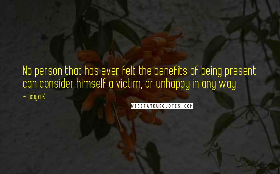 Lidiya K. Quotes: No person that has ever felt the benefits of being present can consider himself a victim, or unhappy in any way.