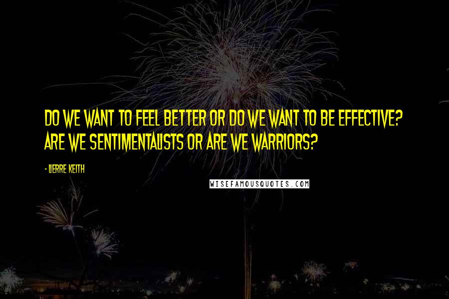 Lierre Keith Quotes: Do we want to feel better or do we want to be effective? Are we sentimentalists or are we warriors?