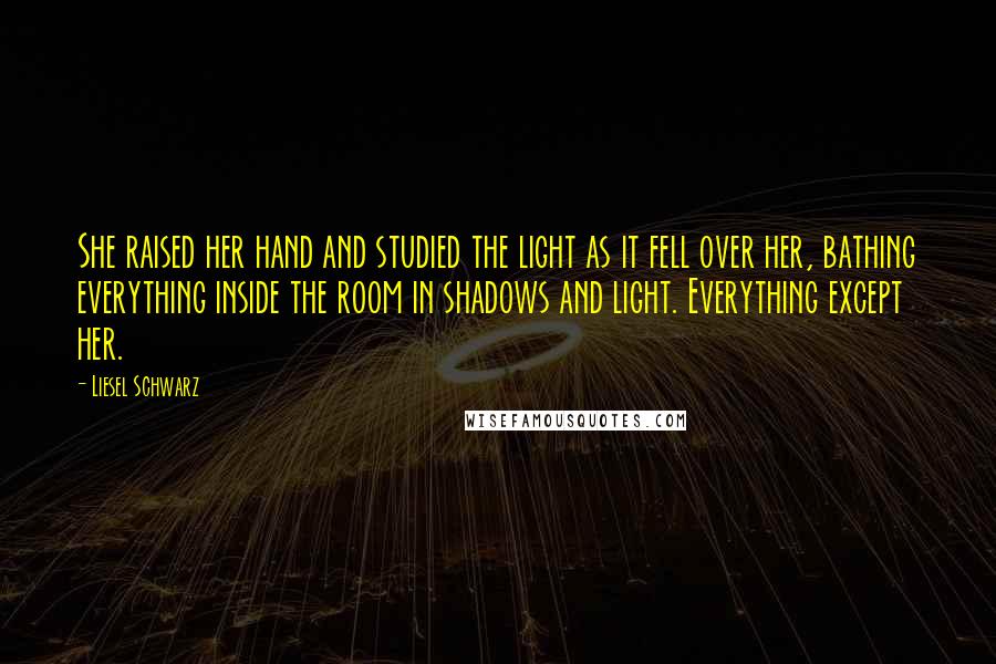 Liesel Schwarz Quotes: She raised her hand and studied the light as it fell over her, bathing everything inside the room in shadows and light. Everything except her.