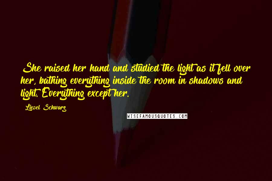Liesel Schwarz Quotes: She raised her hand and studied the light as it fell over her, bathing everything inside the room in shadows and light. Everything except her.