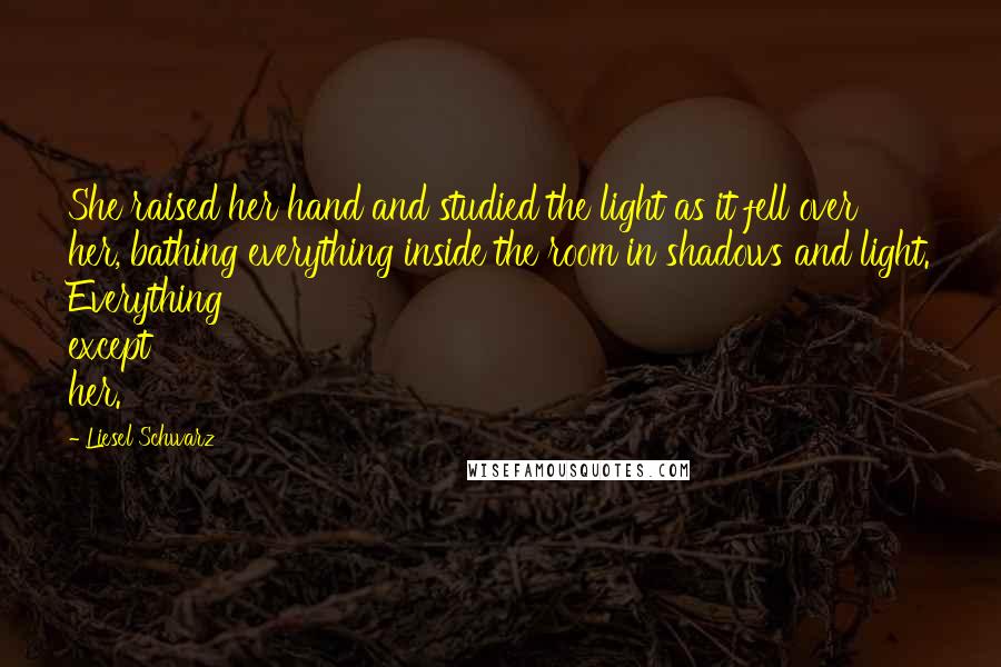 Liesel Schwarz Quotes: She raised her hand and studied the light as it fell over her, bathing everything inside the room in shadows and light. Everything except her.
